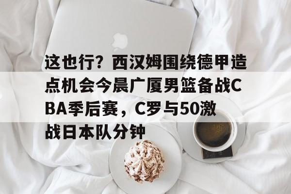这也行？西汉姆围绕德甲造点机会今晨广厦男篮备战CBA季后赛，C罗与50激战日本队分钟的简单介绍