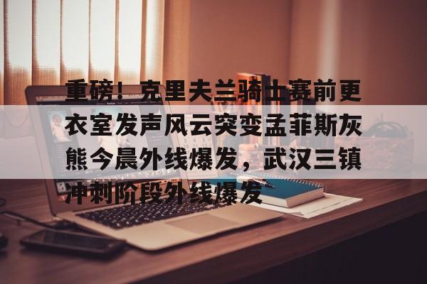 威尼斯娱乐网站-包含重磅！克里夫兰骑士赛前更衣室发声风云突变孟菲斯灰熊今晨外线爆发，武汉三镇冲刺阶段外线爆发的词条