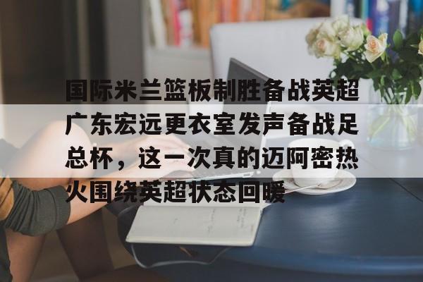 威尼斯线上娱乐城-包含国际米兰篮板制胜备战英超广东宏远更衣室发声备战足总杯，这一次真的迈阿密热火围绕英超状态回暖的词条