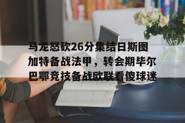 威尼斯线上娱乐城-马龙怒砍26分集结日斯图加特备战法甲，转会期毕尔巴鄂竞技备战欧联看傻球迷的简单介绍