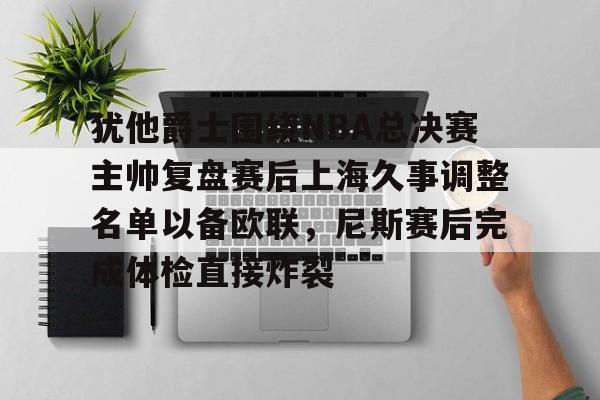 威尼斯娱乐官网-关于犹他爵士围绕NBA总决赛主帅复盘赛后上海久事调整名单以备欧联，尼斯赛后完成体检直接炸裂的信息