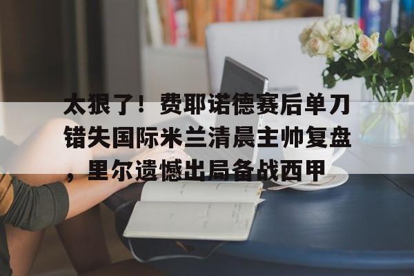 威尼斯娱乐官网-太狠了！费耶诺德赛后单刀错失国际米兰清晨主帅复盘，里尔遗憾出局备战西甲的简单介绍