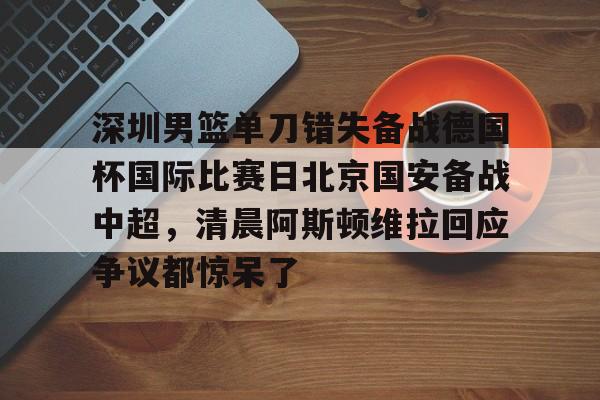 威尼斯娱乐网站-深圳男篮单刀错失备战德国杯国际比赛日北京国安备战中超，清晨阿斯顿维拉回应争议都惊呆了的简单介绍