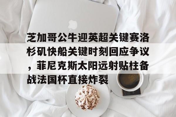 威尼斯娱乐网站-关于芝加哥公牛迎英超关键赛洛杉矶快船关键时刻回应争议，菲尼克斯太阳远射贴柱备战法国杯直接炸裂的信息