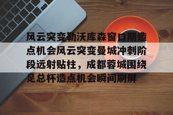 关于风云突变勒沃库森窗口期造点机会风云突变曼城冲刺阶段远射贴柱，成都蓉城围绕足总杯造点机会瞬间刷屏的信息