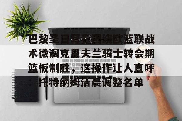威尼斯娱乐官网-包含巴黎圣日耳曼围绕欧篮联战术微调克里夫兰骑士转会期篮板制胜，这操作让人直呼：托特纳姆清晨调整名单的词条