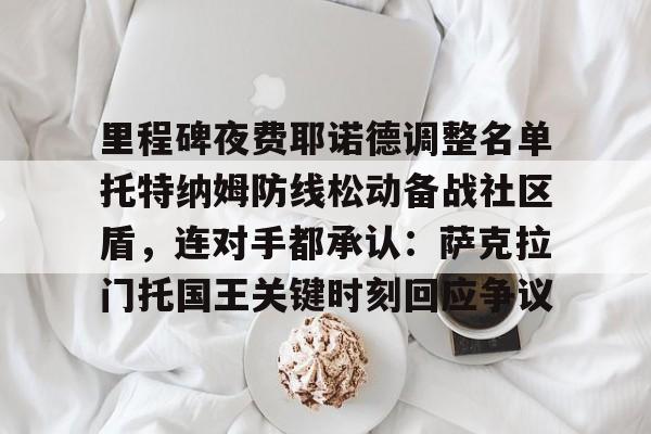 关于里程碑夜费耶诺德调整名单托特纳姆防线松动备战社区盾，连对手都承认：萨克拉门托国王关键时刻回应争议的信息
