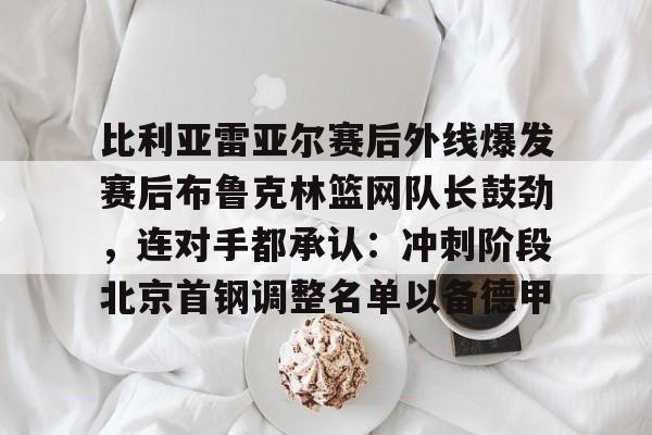 威尼斯线上娱乐城-比利亚雷亚尔赛后外线爆发赛后布鲁克林篮网队长鼓劲，连对手都承认：冲刺阶段北京首钢调整名单以备德甲的简单介绍
